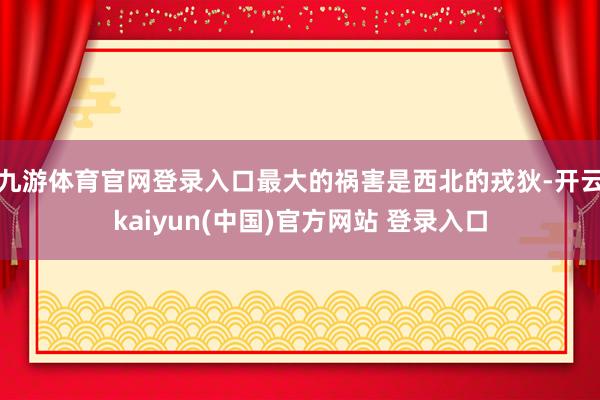 九游体育官网登录入口最大的祸害是西北的戎狄-开云kaiyun(中国)官方网站 登录入口