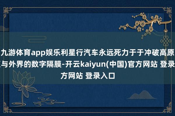 九游体育app娱乐利星行汽车永远死力于于冲破高原地区与外界的数字隔膜-开云kaiyun(中国)官方网站 登录入口