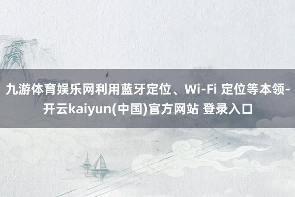 九游体育娱乐网利用蓝牙定位、Wi-Fi 定位等本领-开云kaiyun(中国)官方网站 登录入口