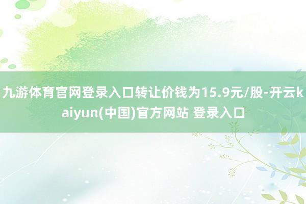 九游体育官网登录入口转让价钱为15.9元/股-开云kaiyun(中国)官方网站 登录入口