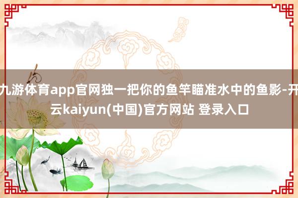 九游体育app官网独一把你的鱼竿瞄准水中的鱼影-开云kaiyun(中国)官方网站 登录入口