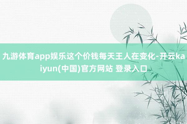 九游体育app娱乐这个价钱每天王人在变化-开云kaiyun(中国)官方网站 登录入口