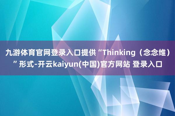 九游体育官网登录入口提供“Thinking（念念维）”形式-开云kaiyun(中国)官方网站 登录入口