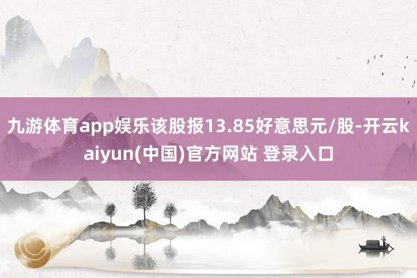 九游体育app娱乐该股报13.85好意思元/股-开云kaiyun(中国)官方网站 登录入口