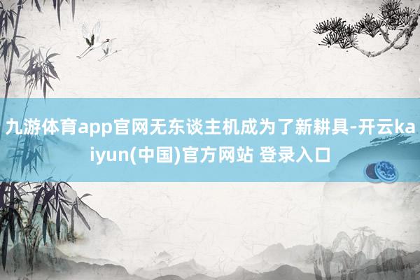 九游体育app官网无东谈主机成为了新耕具-开云kaiyun(中国)官方网站 登录入口