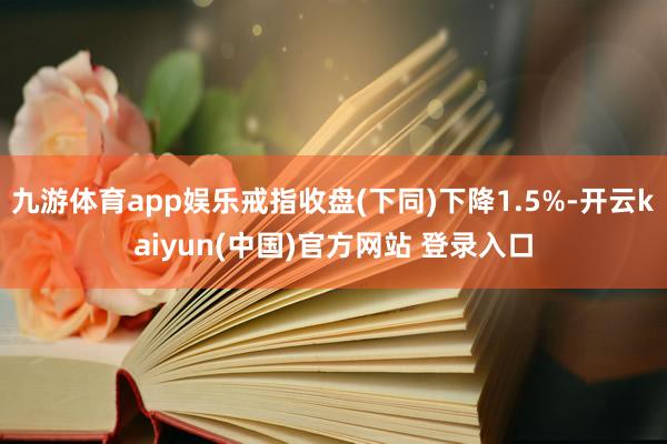 九游体育app娱乐戒指收盘(下同)下降1.5%-开云kaiyun(中国)官方网站 登录入口