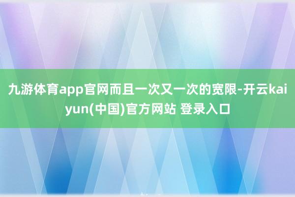 九游体育app官网而且一次又一次的宽限-开云kaiyun(中国)官方网站 登录入口