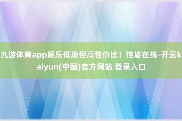 九游体育app娱乐低廉但高性价比！性能在线-开云kaiyun(中国)官方网站 登录入口