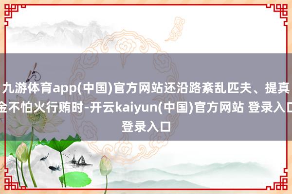九游体育app(中国)官方网站还沿路紊乱匹夫、提真金不怕火行贿时-开云kaiyun(中国)官方网站 登录入口
