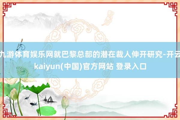九游体育娱乐网就巴黎总部的潜在裁人伸开研究-开云kaiyun(中国)官方网站 登录入口