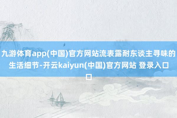 九游体育app(中国)官方网站流表露耐东谈主寻味的生活细节-开云kaiyun(中国)官方网站 登录入口