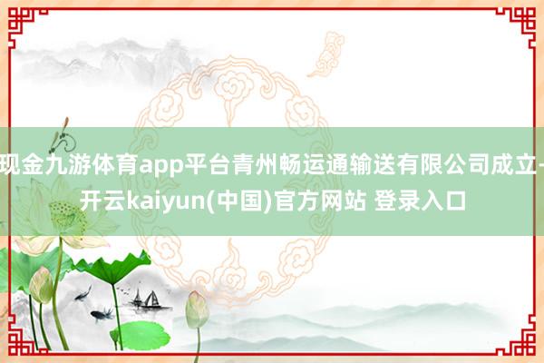 现金九游体育app平台青州畅运通输送有限公司成立-开云kaiyun(中国)官方网站 登录入口
