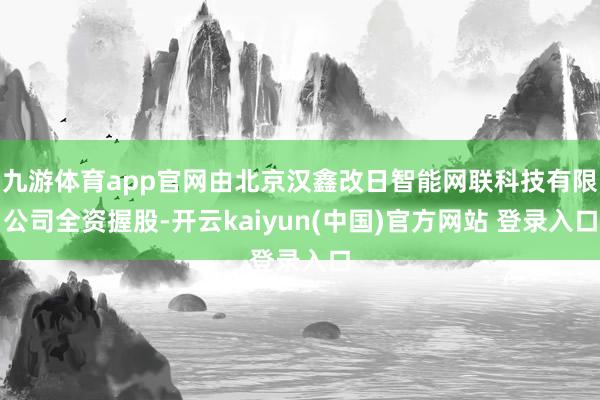 九游体育app官网由北京汉鑫改日智能网联科技有限公司全资握股-开云kaiyun(中国)官方网站 登录入口