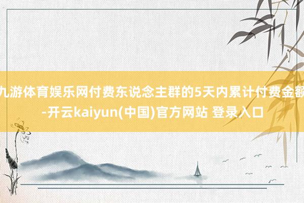 九游体育娱乐网付费东说念主群的5天内累计付费金额-开云kaiyun(中国)官方网站 登录入口