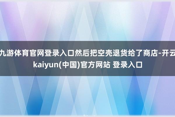 九游体育官网登录入口然后把空壳退货给了商店-开云kaiyun(中国)官方网站 登录入口