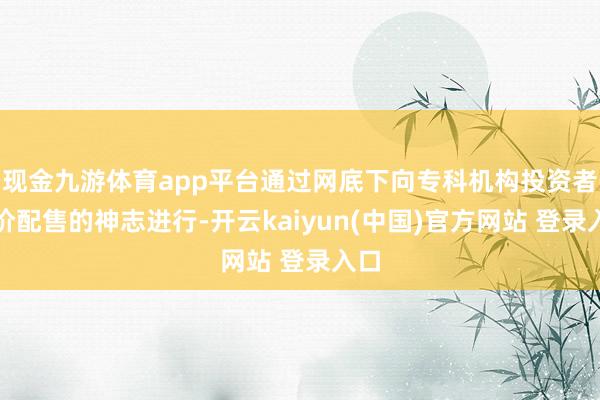 现金九游体育app平台通过网底下向专科机构投资者询价配售的神志进行-开云kaiyun(中国)官方网站 登录入口