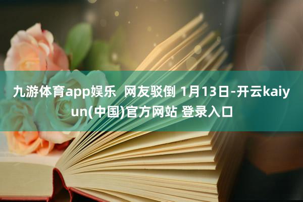 九游体育app娱乐 网友驳倒 1月13日-开云kaiyun(中国)官方网站 登录入口