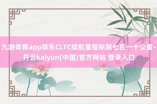 九游体育app娱乐CLTC续航里程标到七百一十公里-开云kaiyun(中国)官方网站 登录入口