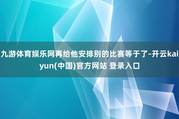 九游体育娱乐网再给他安排别的比赛等于了-开云kaiyun(中国)官方网站 登录入口