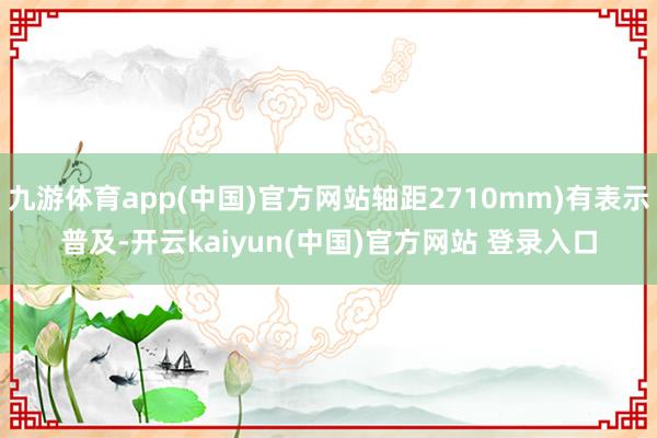 九游体育app(中国)官方网站轴距2710mm)有表示普及-开云kaiyun(中国)官方网站 登录入口