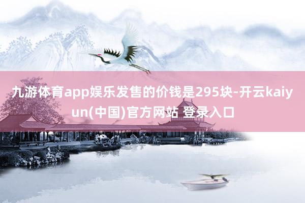 九游体育app娱乐发售的价钱是295块-开云kaiyun(中国)官方网站 登录入口