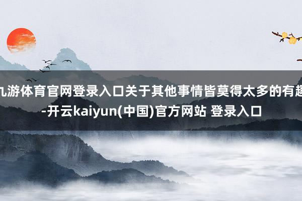 九游体育官网登录入口关于其他事情皆莫得太多的有趣-开云kaiyun(中国)官方网站 登录入口