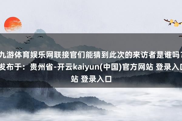 九游体育娱乐网联接官们能猜到此次的来访者是谁吗？ 发布于：贵州省-开云kaiyun(中国)官方网站 登录入口