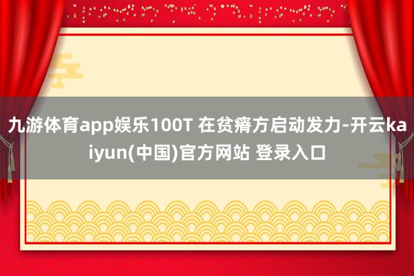 九游体育app娱乐100T 在贫瘠方启动发力-开云kaiyun(中国)官方网站 登录入口