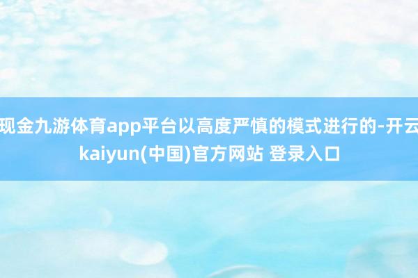 现金九游体育app平台以高度严慎的模式进行的-开云kaiyun(中国)官方网站 登录入口