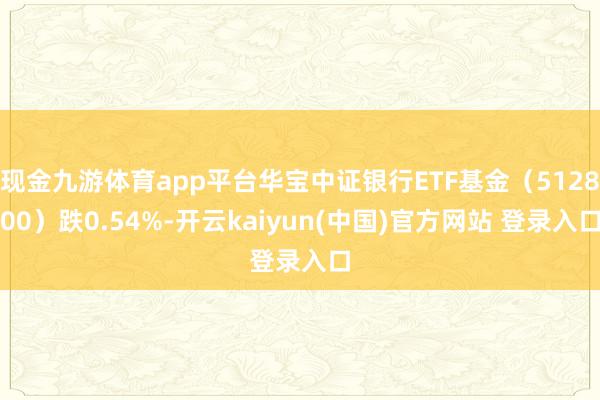 现金九游体育app平台华宝中证银行ETF基金(512800)跌0.54%-开云kaiyun(中国)官方网站 登录入口