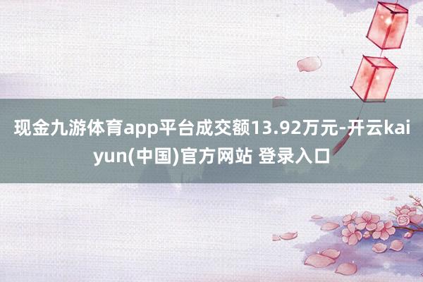 现金九游体育app平台成交额13.92万元-开云kaiyun(中国)官方网站 登录入口