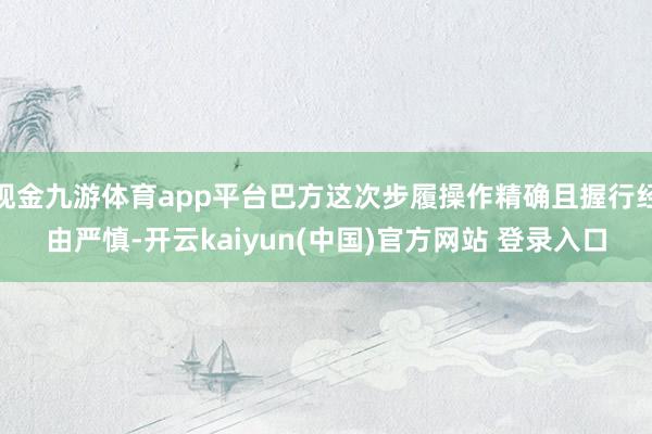现金九游体育app平台巴方这次步履操作精确且握行经由严慎-开云kaiyun(中国)官方网站 登录入口