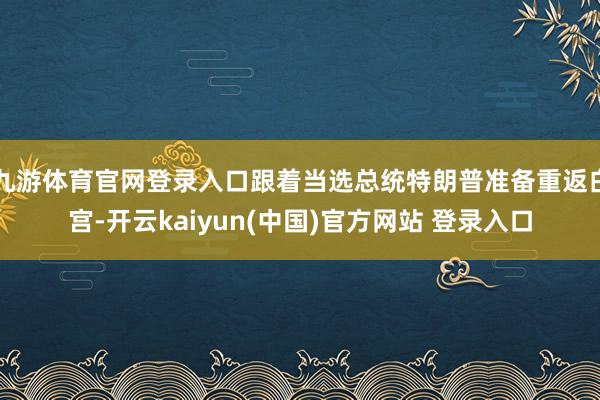 九游体育官网登录入口跟着当选总统特朗普准备重返白宫-开云kaiyun(中国)官方网站 登录入口