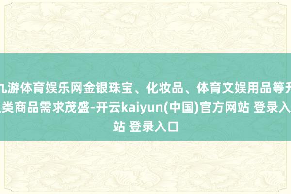九游体育娱乐网金银珠宝、化妆品、体育文娱用品等升级类商品需求茂盛-开云kaiyun(中国)官方网站 登录入口