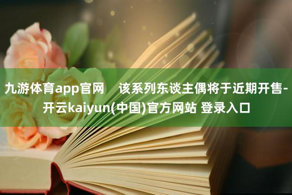 九游体育app官网 该系列东谈主偶将于近期开售-开云kaiyun(中国)官方网站 登录入口