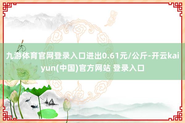 九游体育官网登录入口进出0.61元/公斤-开云kaiyun(中国)官方网站 登录入口