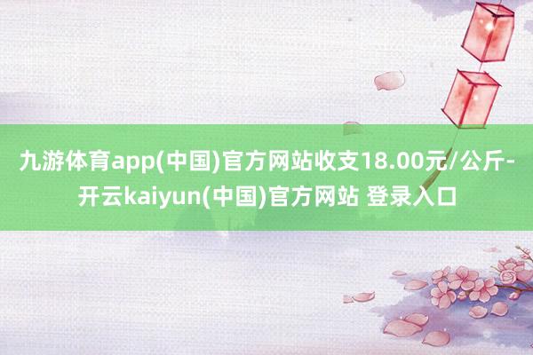九游体育app(中国)官方网站收支18.00元/公斤-开云kaiyun(中国)官方网站 登录入口