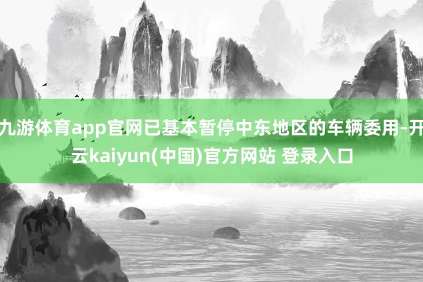 九游体育app官网已基本暂停中东地区的车辆委用-开云kaiyun(中国)官方网站 登录入口