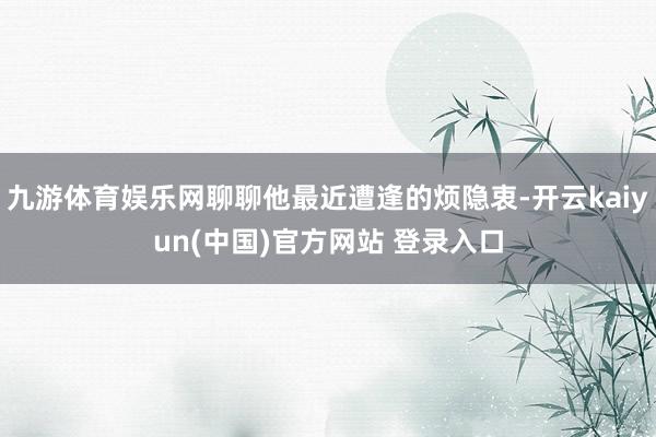 九游体育娱乐网聊聊他最近遭逢的烦隐衷-开云kaiyun(中国)官方网站 登录入口