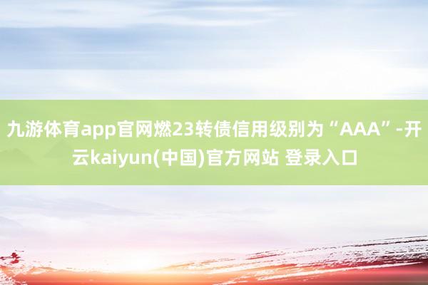 九游体育app官网燃23转债信用级别为“AAA”-开云kaiyun(中国)官方网站 登录入口