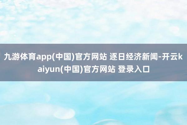 九游体育app(中国)官方网站 逐日经济新闻-开云kaiyun(中国)官方网站 登录入口