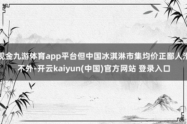 现金九游体育app平台但中国冰淇淋市集均价正鄙人滑不外-开云kaiyun(中国)官方网站 登录入口