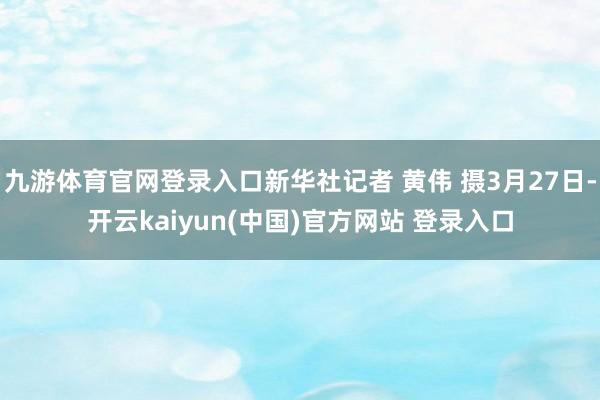 九游体育官网登录入口新华社记者 黄伟 摄3月27日-开云kaiyun(中国)官方网站 登录入口