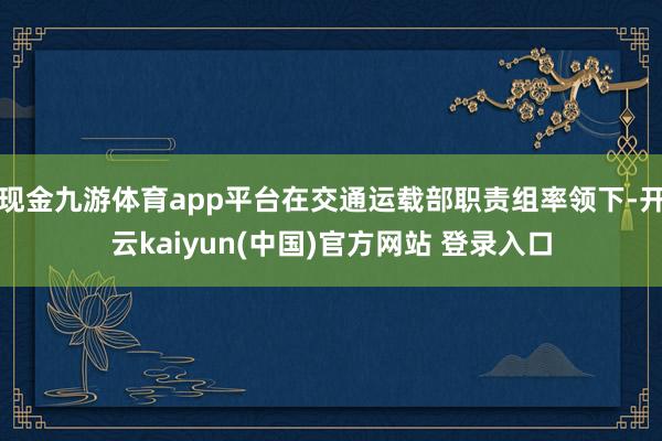 现金九游体育app平台在交通运载部职责组率领下-开云kaiyun(中国)官方网站 登录入口