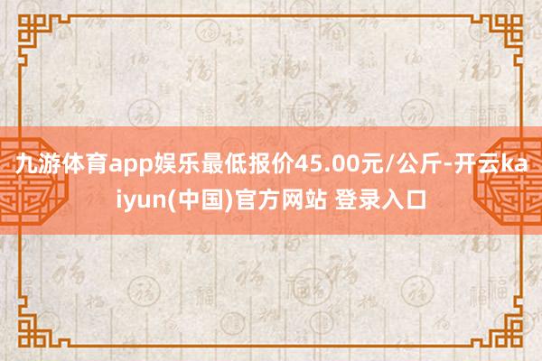 九游体育app娱乐最低报价45.00元/公斤-开云kaiyun(中国)官方网站 登录入口