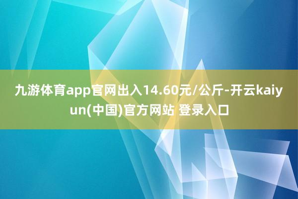 九游体育app官网出入14.60元/公斤-开云kaiyun(中国)官方网站 登录入口