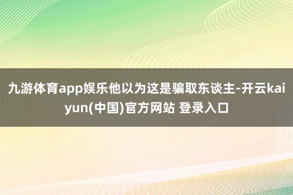 九游体育app娱乐他以为这是骗取东谈主-开云kaiyun(中国)官方网站 登录入口