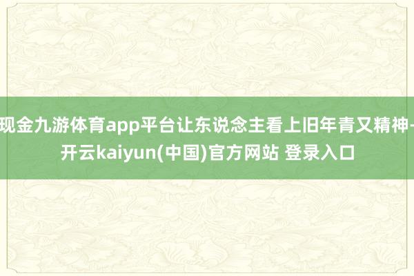 现金九游体育app平台让东说念主看上旧年青又精神-开云kaiyun(中国)官方网站 登录入口