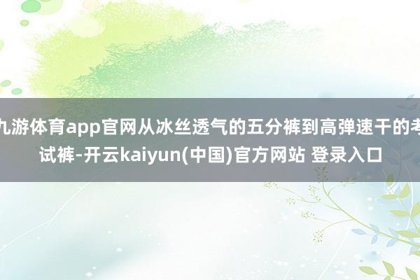 九游体育app官网从冰丝透气的五分裤到高弹速干的考试裤-开云kaiyun(中国)官方网站 登录入口