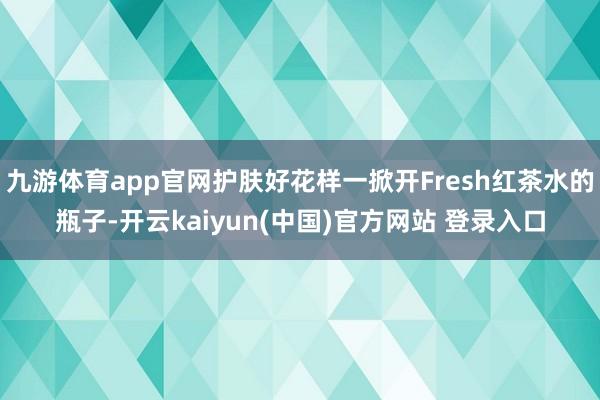 九游体育app官网护肤好花样一掀开Fresh红茶水的瓶子-开云kaiyun(中国)官方网站 登录入口